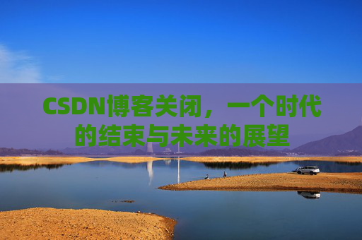 CSDN博客关闭，一个时代的结束与未来的展望